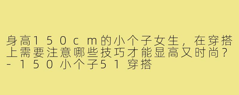 身高150cm的小个子女生，在穿搭上需要注意哪些技巧才能显高又时尚？-150小个子51穿搭