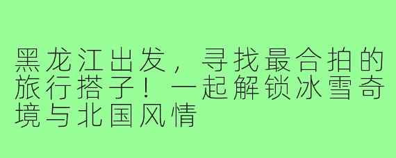 黑龙江出发，寻找最合拍的旅行搭子！一起解锁冰雪奇境与北国风情