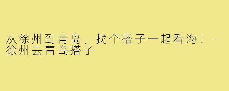 从徐州到青岛，找个搭子一起看海！-徐州去青岛搭子