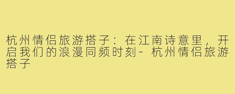 杭州情侣旅游搭子：在江南诗意里，开启我们的浪漫同频时刻-杭州情侣旅游搭子