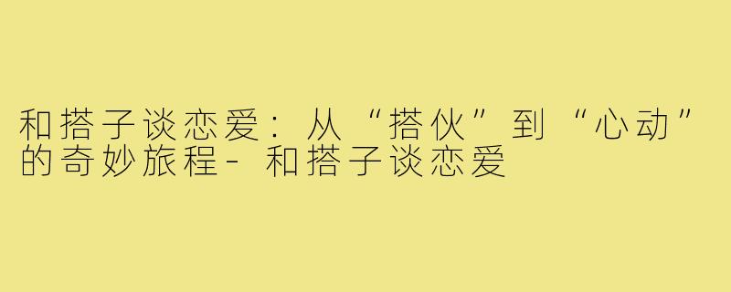 和搭子谈恋爱：从“搭伙”到“心动”的奇妙旅程-和搭子谈恋爱