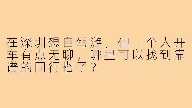 在深圳想自驾游，但一个人开车有点无聊，哪里可以找到靠谱的同行搭子？