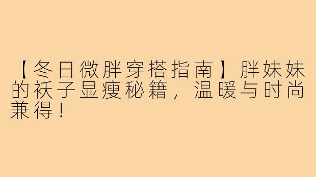 【冬日微胖穿搭指南】胖妹妹的袄子显瘦秘籍，温暖与时尚兼得！