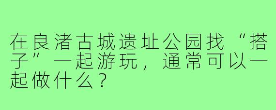 在良渚古城遗址公园找“搭子”一起游玩,通常可以一起做什么?