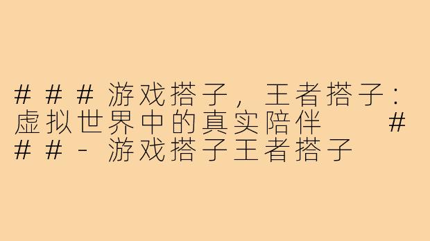 ###游戏搭子，王者搭子：虚拟世界中的真实陪伴

###-游戏搭子王者搭子