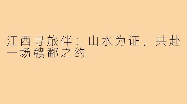 江西寻旅伴：山水为证，共赴一场赣鄱之约