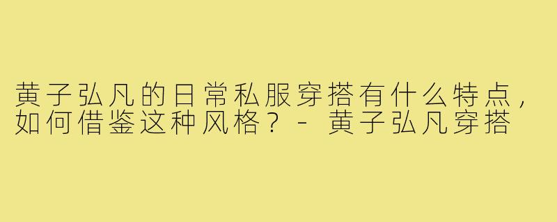 黄子弘凡的日常私服穿搭有什么特点,如何借鉴这种风格?-黄子弘凡穿搭