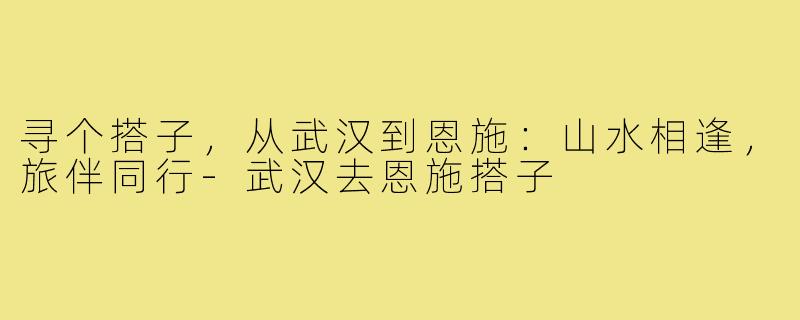 寻个搭子，从武汉到恩施：山水相逢，旅伴同行-武汉去恩施搭子