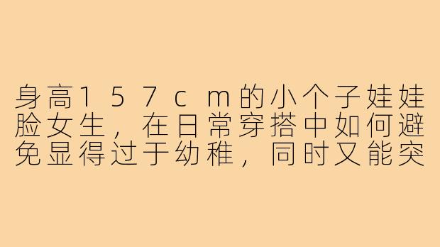 身高157cm的小个子娃娃脸女生,在日常穿搭中如何避免显得过于幼稚,同时又能突出甜美可爱的气质?-157小个子娃娃脸穿搭