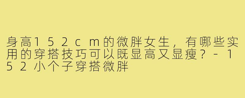 身高152cm的微胖女生,有哪些实用的穿搭技巧可以既显高又显瘦?-152小个子穿搭微胖