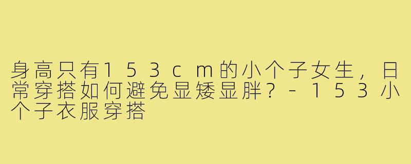 身高只有153cm的小个子女生，日常穿搭如何避免显矮显胖？-153小个子衣服穿搭