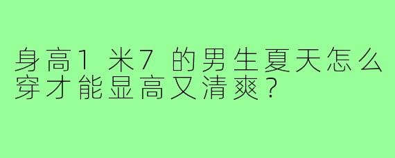 身高1米7的男生夏天怎么穿才能显高又清爽？