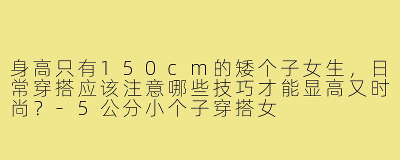 身高只有150cm的矮个子女生,日常穿搭应该注意哪些技巧才能显高又时尚?-5公分小个子穿搭女