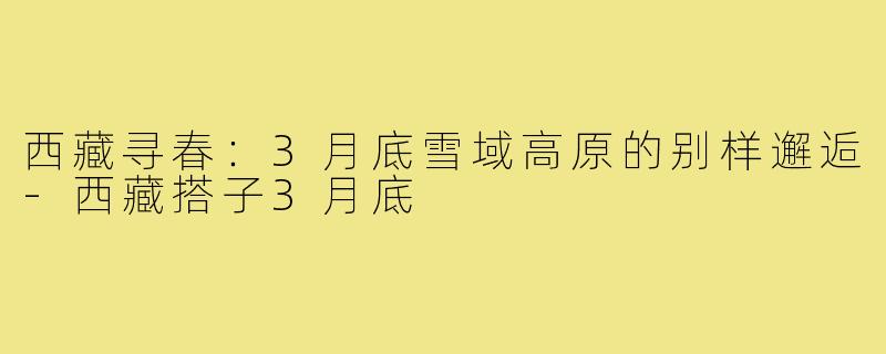 西藏寻春：3月底雪域高原的别样邂逅-西藏搭子3月底