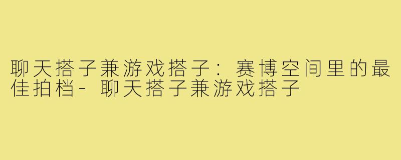 聊天搭子兼游戏搭子：赛博空间里的最佳拍档-聊天搭子兼游戏搭子