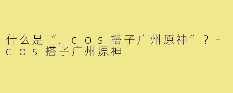 什么是“.cos搭子广州原神”?-cos搭子广州原神