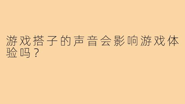游戏搭子的声音会影响游戏体验吗？