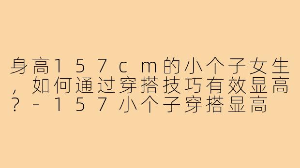 身高157cm的小个子女生，如何通过穿搭技巧有效显高？-157小个子穿搭显高