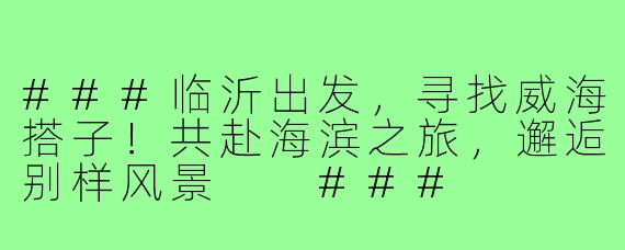 ###临沂出发，寻找威海搭子！共赴海滨之旅，邂逅别样风景

###