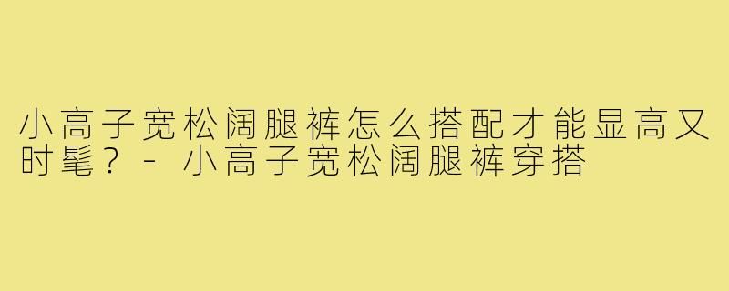 小高子宽松阔腿裤怎么搭配才能显高又时髦?-小高子宽松阔腿裤穿搭