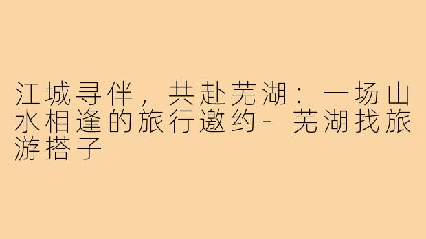江城寻伴，共赴芜湖：一场山水相逢的旅行邀约-芜湖找旅游搭子