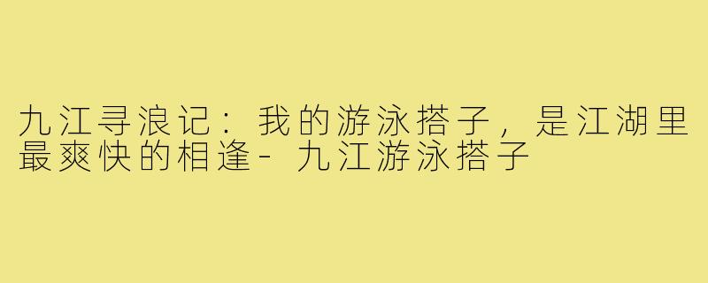 九江寻浪记：我的游泳搭子，是江湖里最爽快的相逢-九江游泳搭子