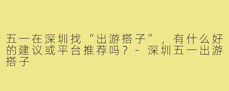 五一在深圳找“出游搭子”,有什么好的建议或平台推荐吗?-深圳五一出游搭子