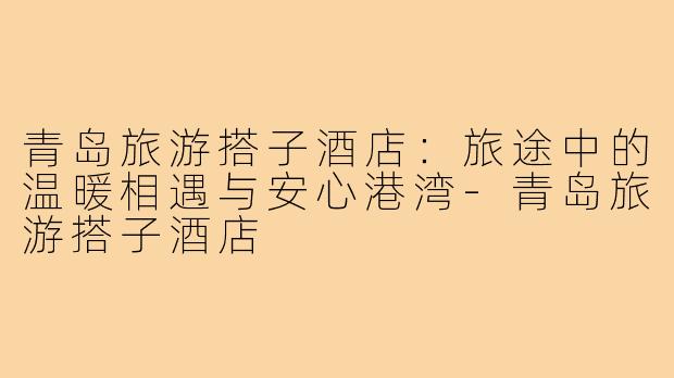 青岛旅游搭子酒店：旅途中的温暖相遇与安心港湾-青岛旅游搭子酒店