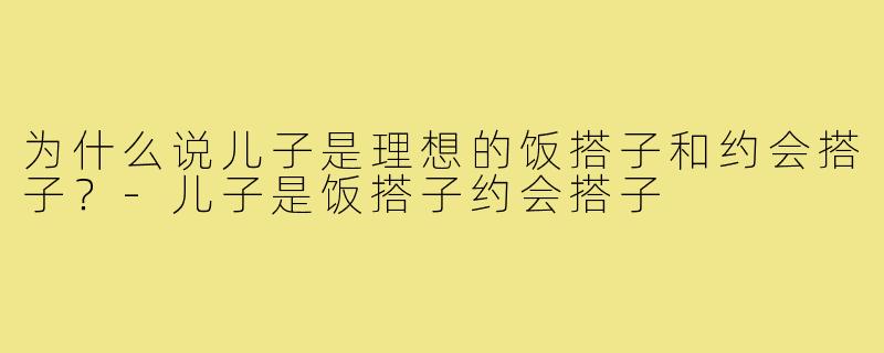 为什么说儿子是理想的饭搭子和约会搭子？-儿子是饭搭子约会搭子