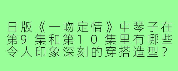 日版《一吻定情》中琴子在第9集和第10集里有哪些令人印象深刻的穿搭造型?