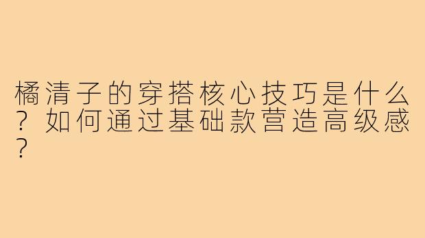 橘清子的穿搭核心技巧是什么？如何通过基础款营造高级感？