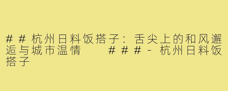##杭州日料饭搭子：舌尖上的和风邂逅与城市温情

###-杭州日料饭搭子