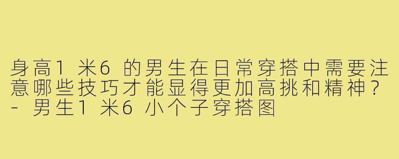 身高1米6的男生在日常穿搭中需要注意哪些技巧才能显得更加高挑和精神?-男生1米6小个子穿搭图