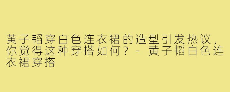 黄子韬穿白色连衣裙的造型引发热议，你觉得这种穿搭如何？-黄子韬白色连衣裙穿搭