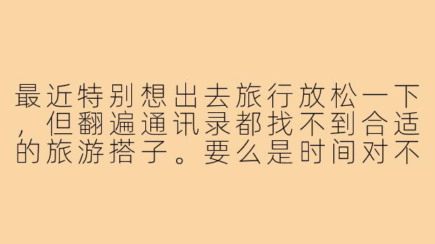 最近特别想出去旅行放松一下,但翻遍通讯录都找不到合适的旅游搭子。要么是时间对不上,要么是兴趣点完全不同(比如我想去博物馆,对方只想打卡网红店),要么是消费观念差距太大。感觉找个合拍的旅伴比找对象还难!为什么现在想找个合适的旅游搭子这么困难?这背后反映了我们怎样的社交状态?-找不到合适的旅游搭子