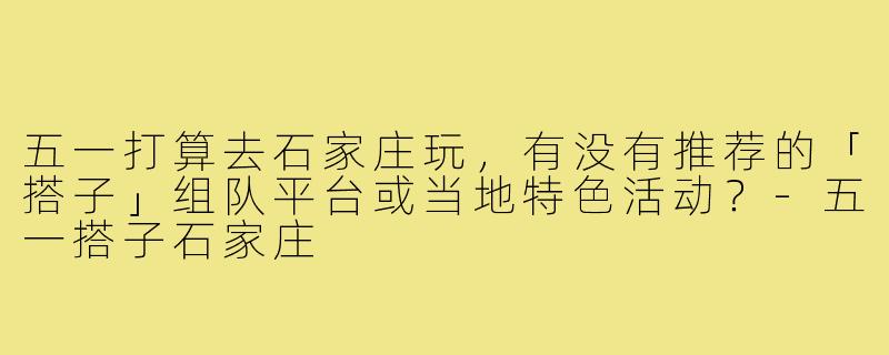 五一打算去石家庄玩，有没有推荐的「搭子」组队平台或当地特色活动？-五一搭子石家庄