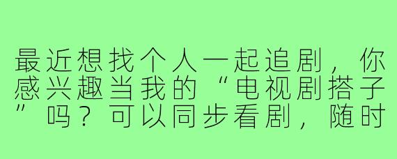 最近想找个人一起追剧，你感兴趣当我的“电视剧搭子”吗？可以同步看剧，随时吐槽讨论剧情！
