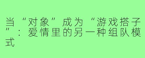 当“对象”成为“游戏搭子”：爱情里的另一种组队模式