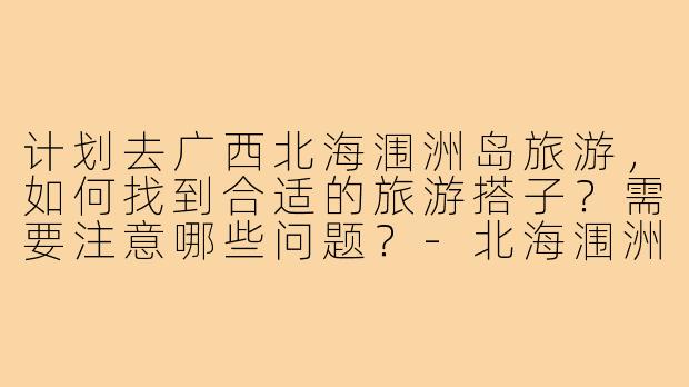 计划去广西北海涠洲岛旅游，如何找到合适的旅游搭子？需要注意哪些问题？-北海涠洲岛旅游搭子