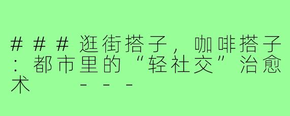 ###逛街搭子，咖啡搭子：都市里的“轻社交”治愈术

---