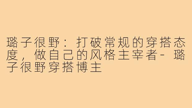璐子很野：打破常规的穿搭态度，做自己的风格主宰者-璐子很野穿搭博主