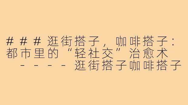 ###逛街搭子，咖啡搭子：都市里的“轻社交”治愈术

----逛街搭子咖啡搭子