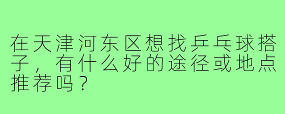 在天津河东区想找乒乓球搭子，有什么好的途径或地点推荐吗？