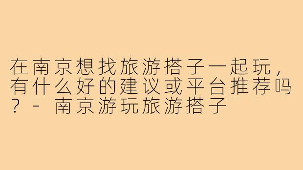 在南京想找旅游搭子一起玩，有什么好的建议或平台推荐吗？-南京游玩旅游搭子