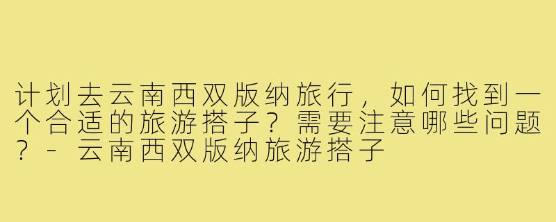 计划去云南西双版纳旅行,如何找到一个合适的旅游搭子?需要注意哪些问题?-云南西双版纳旅游搭子
