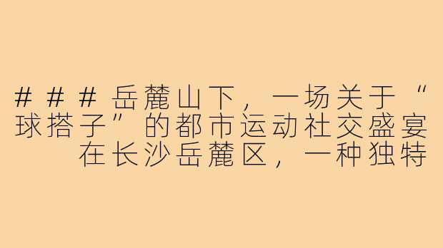 ###岳麓山下，一场关于“球搭子”的都市运动社交盛宴

在长沙岳麓区，一种独特的运动文化正悄然兴起——“球搭子”。它不仅是羽毛球、篮球或乒乓球的约球伙伴的代称，更是一种融合了运动、社交与城市生活方式的年轻化现象。从大学城的活力操场到湘江畔的现代体育馆，岳麓区的“球搭子”们用汗水和笑声，编织出一张充满温度的都市运动网络。

####-长沙岳麓区球搭子