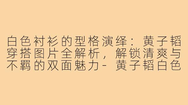 白色衬衫的型格演绎：黄子韬穿搭图片全解析，解锁清爽与不羁的双面魅力-黄子韬白色衬衫穿搭图片