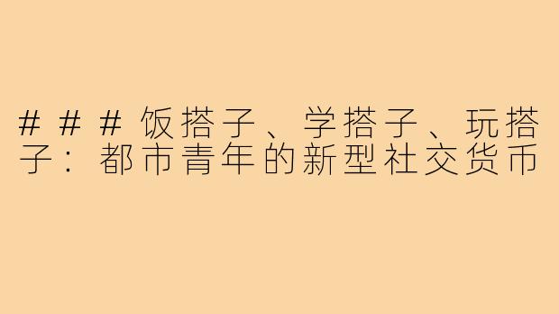 ###饭搭子、学搭子、玩搭子：都市青年的新型社交货币
