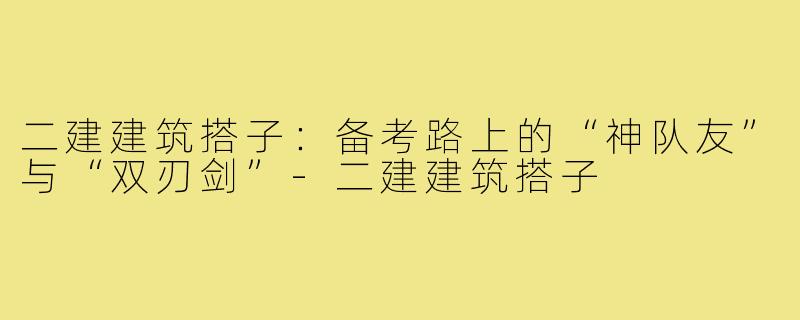 二建建筑搭子：备考路上的“神队友”与“双刃剑”-二建建筑搭子