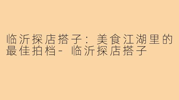 临沂探店搭子：美食江湖里的最佳拍档-临沂探店搭子